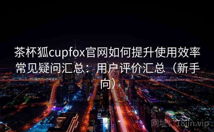 茶杯狐cupfox官网如何提升使用效率常见疑问汇总：用户评价汇总（新手向）