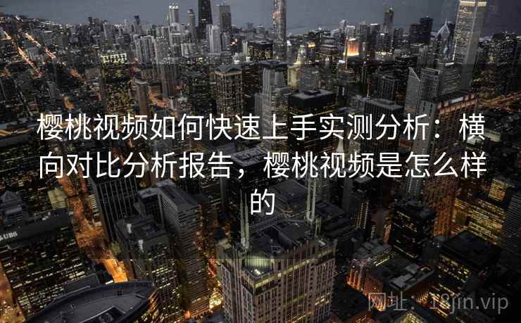 樱桃视频如何快速上手实测分析：横向对比分析报告，樱桃视频是怎么样的
