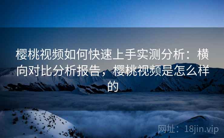 樱桃视频如何快速上手实测分析:横向对比分析报告,樱桃视频是怎么样的 樱桃视频如何快速上手实测分析:横向对比分析报告,樱桃视频是怎么样的