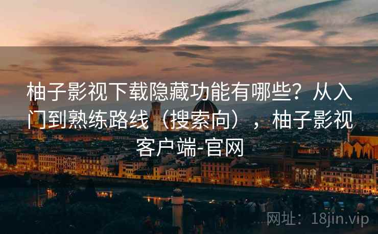 柚子影视下载隐藏功能有哪些？从入门到熟练路线（搜索向），柚子影视客户端-官网
