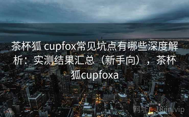 茶杯狐 cupfox常见坑点有哪些深度解析：实测结果汇总（新手向），茶杯狐cupfoxa