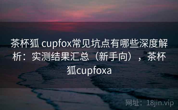 茶杯狐 cupfox常见坑点有哪些深度解析：实测结果汇总（新手向），茶杯狐cupfoxa