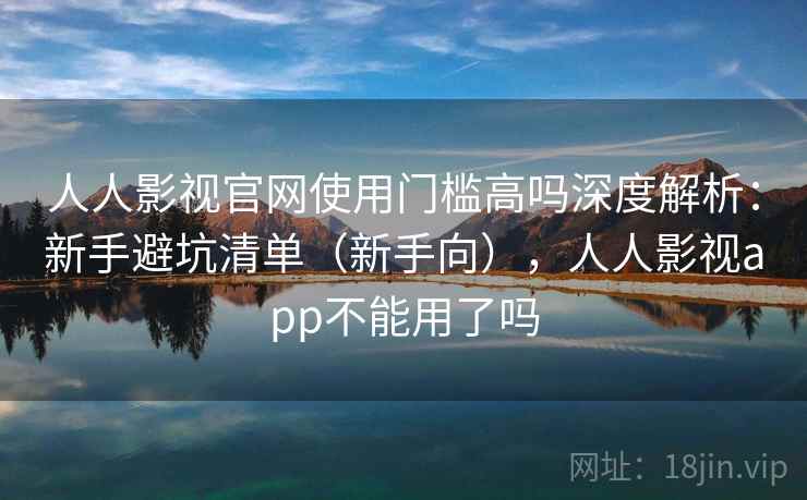 人人影视官网使用门槛高吗深度解析：新手避坑清单（新手向），人人影视app不能用了吗