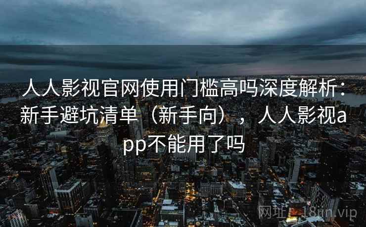 人人影视官网使用门槛高吗深度解析：新手避坑清单（新手向），人人影视app不能用了吗