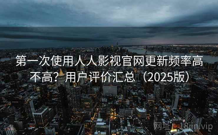 第一次使用人人影视官网更新频率高不高？用户评价汇总（2025版）