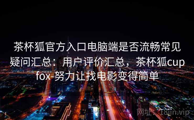 茶杯狐官方入口电脑端是否流畅常见疑问汇总:用户评价汇总,茶杯狐cupfox-努力让找电影变得简单 茶杯狐官方入口电脑端是否流畅常见疑问汇总:用户评价汇总,茶杯狐cupfox-努力让找电影变得简单