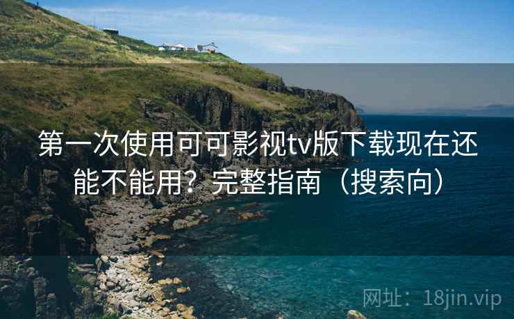第一次使用可可影视tv版下载现在还能不能用？完整指南（搜索向）