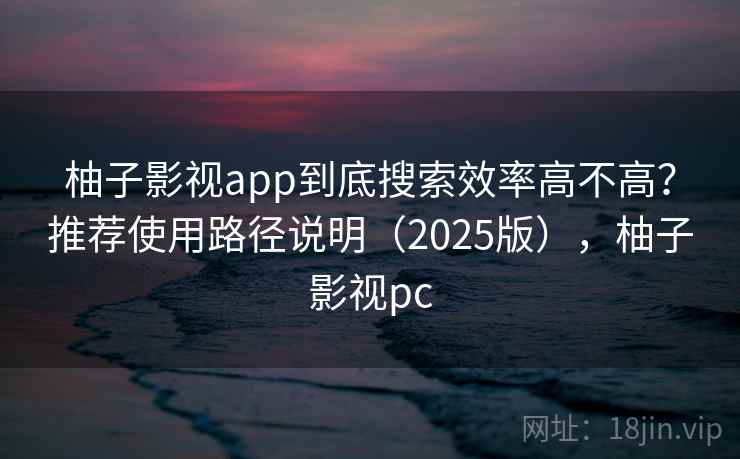 柚子影视app到底搜索效率高不高？推荐使用路径说明（2025版），柚子影视pc