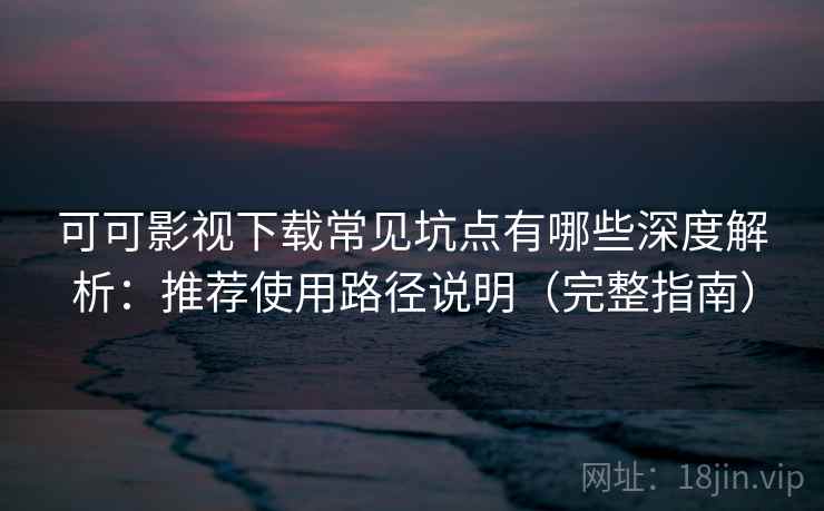 可可影视下载常见坑点有哪些深度解析：推荐使用路径说明（完整指南）