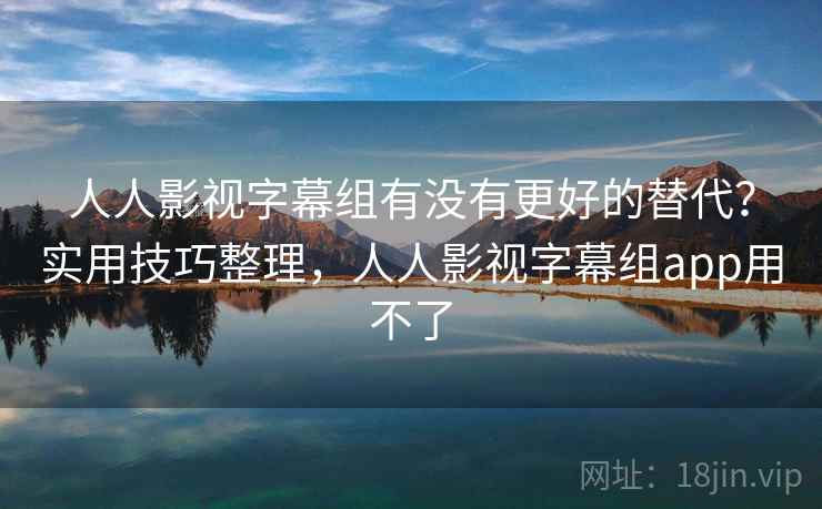 人人影视字幕组有没有更好的替代？实用技巧整理，人人影视字幕组app用不了