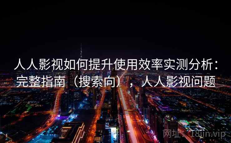 人人影视如何提升使用效率实测分析：完整指南（搜索向），人人影视问题