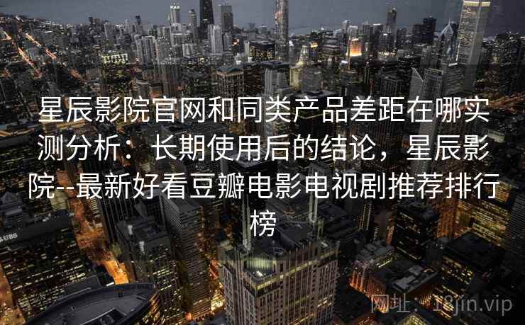 星辰影院官网和同类产品差距在哪实测分析：长期使用后的结论，星辰影院--最新好看豆瓣电影电视剧推荐排行榜