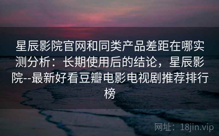 星辰影院官网和同类产品差距在哪实测分析：长期使用后的结论，星辰影院--最新好看豆瓣电影电视剧推荐排行榜