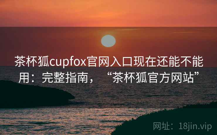 茶杯狐cupfox官网入口现在还能不能用：完整指南，“茶杯狐官方网站”