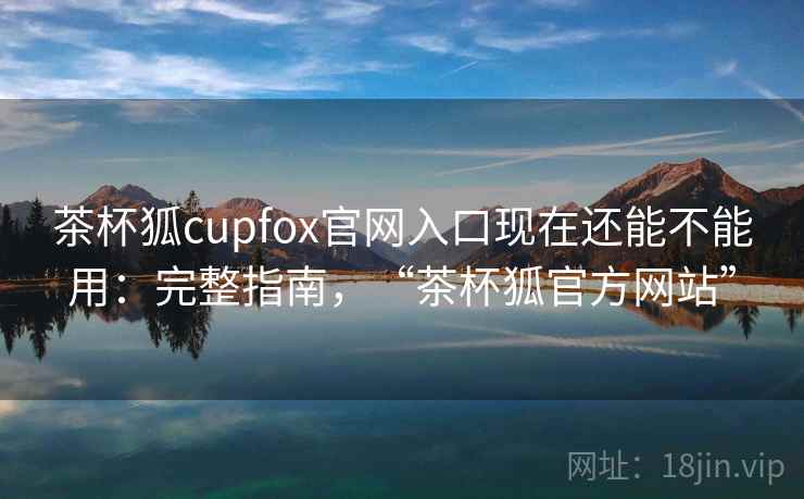 茶杯狐cupfox官网入口现在还能不能用：完整指南，“茶杯狐官方网站”