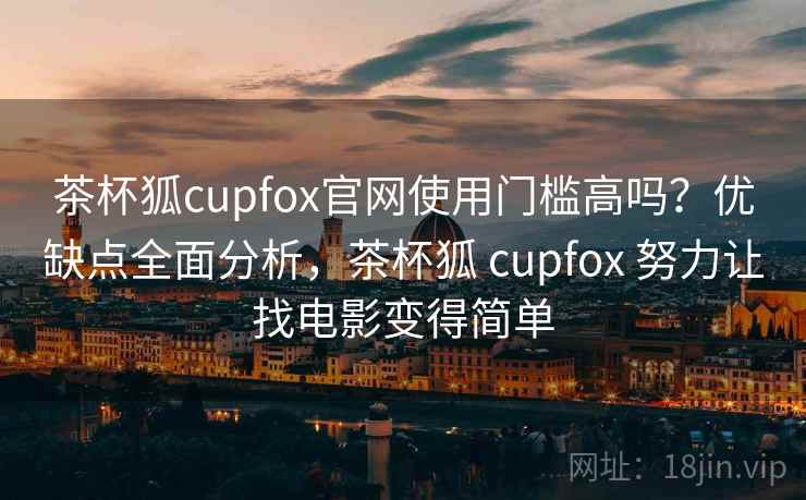 茶杯狐cupfox官网使用门槛高吗？优缺点全面分析，茶杯狐 cupfox 努力让找电影变得简单