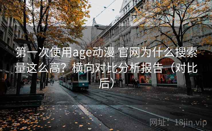 第一次使用age动漫 官网为什么搜索量这么高？横向对比分析报告（对比后）