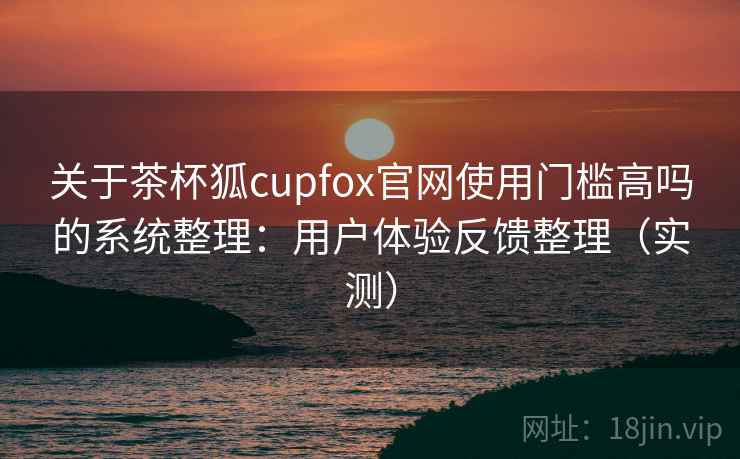 关于茶杯狐cupfox官网使用门槛高吗的系统整理：用户体验反馈整理（实测）