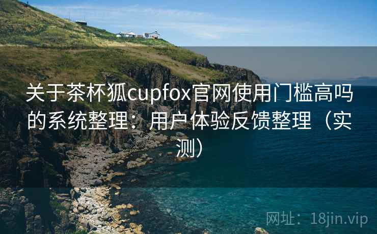 关于茶杯狐cupfox官网使用门槛高吗的系统整理：用户体验反馈整理（实测）