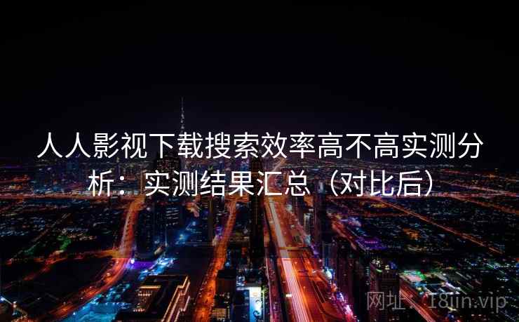 人人影视下载搜索效率高不高实测分析：实测结果汇总（对比后）