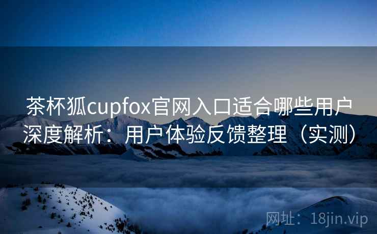 茶杯狐cupfox官网入口适合哪些用户深度解析：用户体验反馈整理（实测）