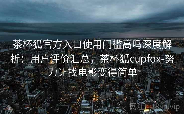 茶杯狐官方入口使用门槛高吗深度解析：用户评价汇总，茶杯狐cupfox-努力让找电影变得简单