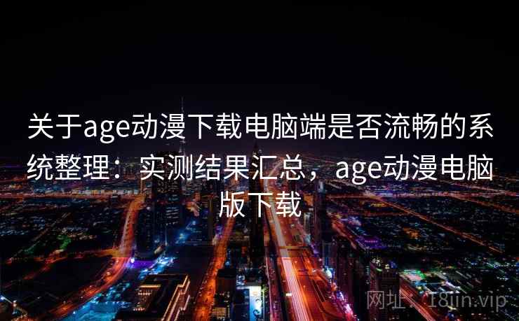 关于age动漫下载电脑端是否流畅的系统整理：实测结果汇总，age动漫电脑版下载