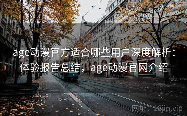age动漫官方适合哪些用户深度解析：体验报告总结，age动漫官网介绍