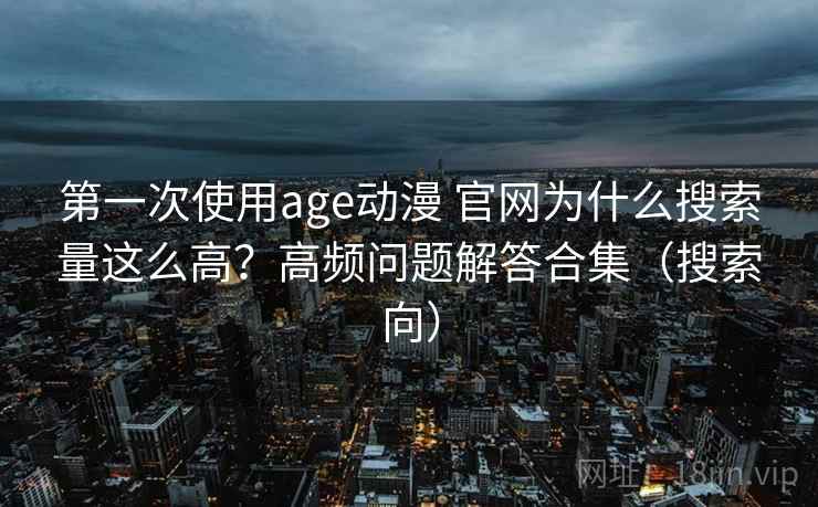 第一次使用age动漫 官网为什么搜索量这么高？高频问题解答合集（搜索向）
