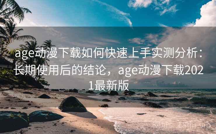 age动漫下载如何快速上手实测分析：长期使用后的结论，age动漫下载2021最新版
