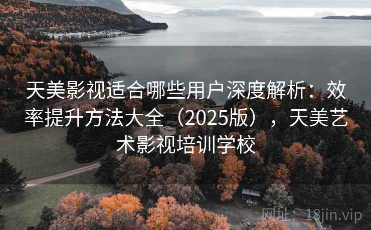 天美影视适合哪些用户深度解析：效率提升方法大全（2025版），天美艺术影视培训学校