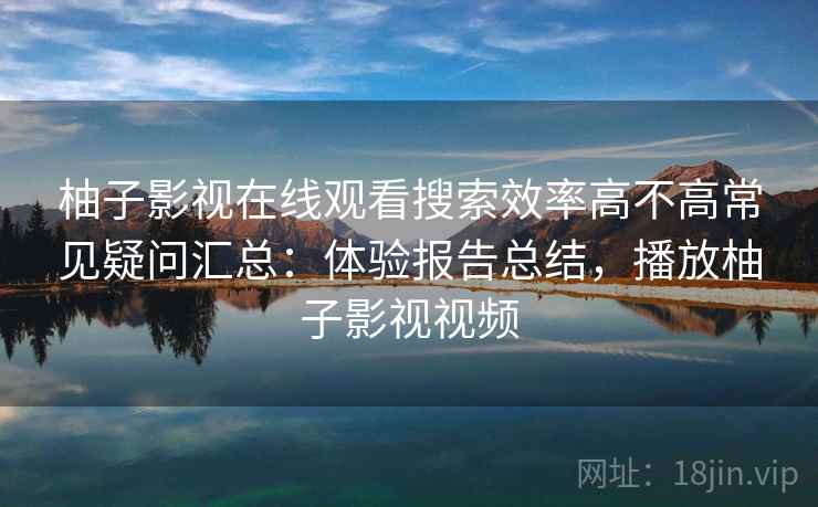 柚子影视在线观看搜索效率高不高常见疑问汇总：体验报告总结，播放柚子影视视频