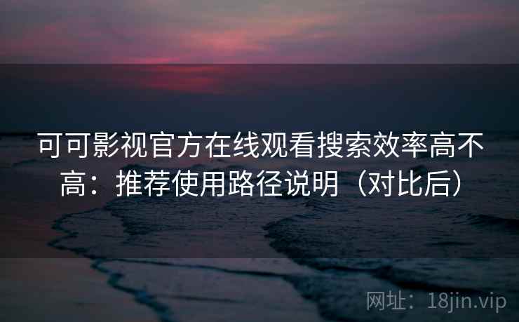 可可影视官方在线观看搜索效率高不高：推荐使用路径说明（对比后）