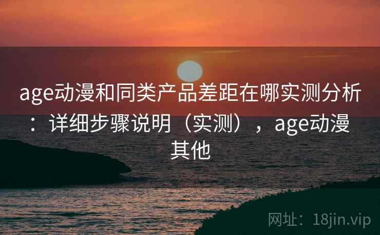 age动漫和同类产品差距在哪实测分析：详细步骤说明（实测），age动漫 其他