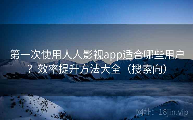 第一次使用人人影视app适合哪些用户？效率提升方法大全（搜索向）