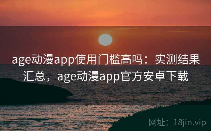 age动漫app使用门槛高吗：实测结果汇总，age动漫app官方安卓下载