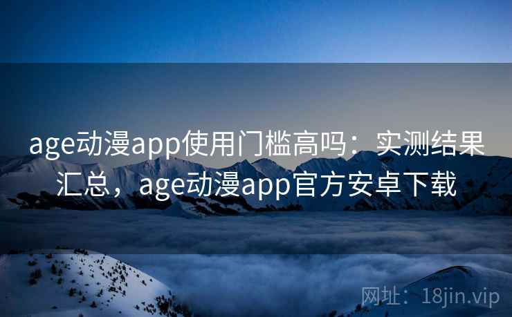 age动漫app使用门槛高吗：实测结果汇总，age动漫app官方安卓下载