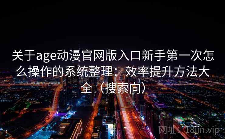 关于age动漫官网版入口新手第一次怎么操作的系统整理：效率提升方法大全（搜索向）