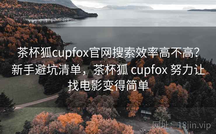 茶杯狐cupfox官网搜索效率高不高？新手避坑清单，茶杯狐 cupfox 努力让找电影变得简单