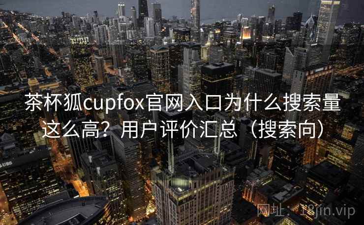 茶杯狐cupfox官网入口为什么搜索量这么高？用户评价汇总（搜索向）
