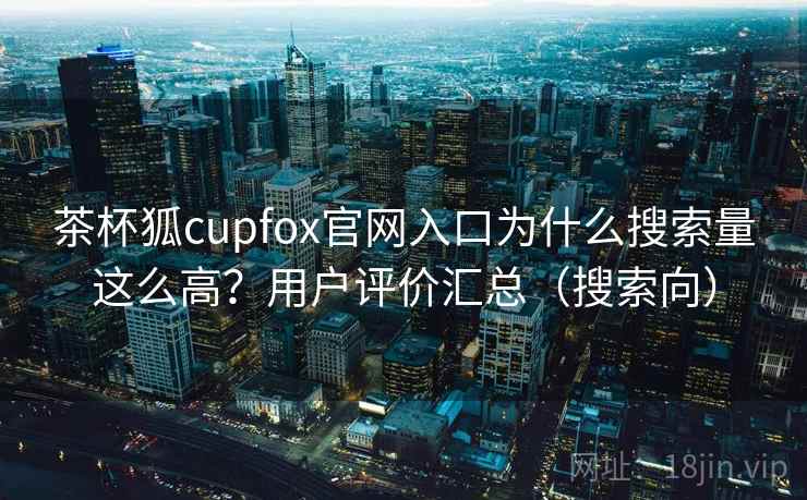 茶杯狐cupfox官网入口为什么搜索量这么高？用户评价汇总（搜索向）