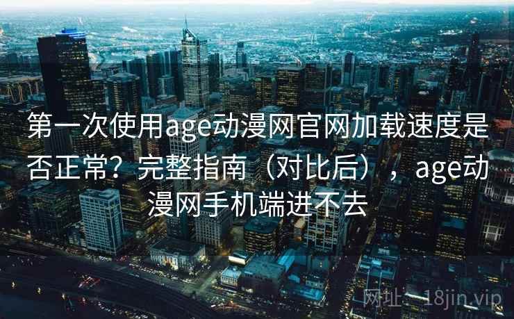 第一次使用age动漫网官网加载速度是否正常？完整指南（对比后），age动漫网手机端进不去
