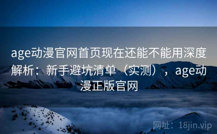 age动漫官网首页现在还能不能用深度解析：新手避坑清单（实测），age动漫正版官网