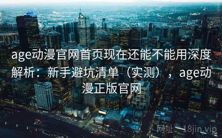 age动漫官网首页现在还能不能用深度解析：新手避坑清单（实测），age动漫正版官网