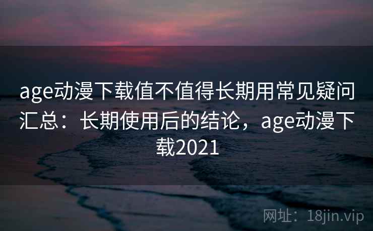 age动漫下载值不值得长期用常见疑问汇总：长期使用后的结论，age动漫下载2021