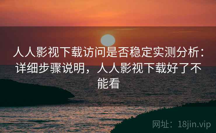人人影视下载访问是否稳定实测分析：详细步骤说明，人人影视下载好了不能看