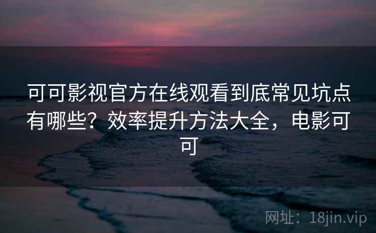 可可影视官方在线观看到底常见坑点有哪些？效率提升方法大全，电影可可