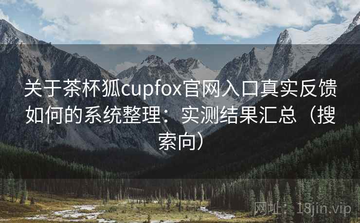 关于茶杯狐cupfox官网入口真实反馈如何的系统整理：实测结果汇总（搜索向）