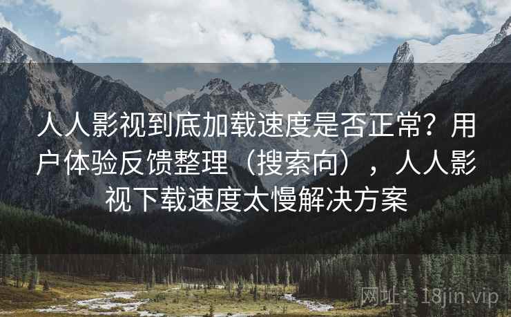 人人影视到底加载速度是否正常？用户体验反馈整理（搜索向），人人影视下载速度太慢解决方案