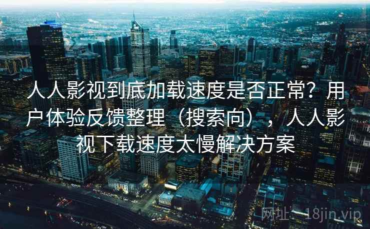 人人影视到底加载速度是否正常？用户体验反馈整理（搜索向），人人影视下载速度太慢解决方案